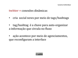 luciana moherdaui


twitter = conexões dinâmicas

• cria social news por meio de tags/hashtags

• tag/hashtag é a chave para auto-organizar
a informação que circula no fluxo

• ação acontece por meio de agenciamentos,
que reconfiguram a interface
 