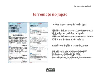 luciana moherdaui


terremoto no Japão

         twitter sugeriu seguir hashtags:

         #Jishin: información sobre terremotos
         #J_j_helpme: pedidos de ayuda.
         #Hinan: información sobre evacuación
         #311care: información médica

         e perfis em inglês e japonês, como

         @RedCross, @CNNLive, @EQTW
         @alertnet, @FDMA_JAPAN,
         @earthquake_jp, @bosai_kesennuma
 