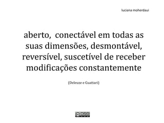 luciana moherdaui




aberto, conectável em todas as
 suas dimensões, desmontável,
reversível, suscetível de receber
 modificações constantemente
            (Deleuze e Guattari)
 
