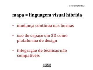 luciana moherdaui



mapa = linguagem visual híbrida

• mudança contínua nas formas

• uso do espaço em 3D como
  plataforma de design

• integração de técnicas não
  compatíveis
 