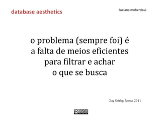 luciana moherdaui
database aesthetics



       o problema (sempre foi) é
       a falta de meios eficientes
           para filtrar e achar
              o que se busca

                            Clay Shirky, Época, 2011
 