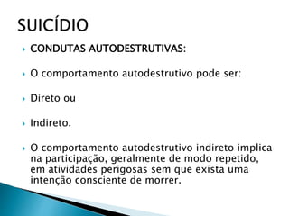  CONDUTAS AUTODESTRUTIVAS:
 O comportamento autodestrutivo pode ser:
 Direto ou
 Indireto.
 O comportamento autodestrutivo indireto implica
na participação, geralmente de modo repetido,
em atividades perigosas sem que exista uma
intenção consciente de morrer.
 