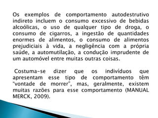 Os exemplos de comportamento autodestrutivo
indireto incluem o consumo excessivo de bebidas
alcoólicas, o uso de qualquer tipo de droga, o
consumo de cigarros, a ingestão de quantidades
enormes de alimentos, o consumo de alimentos
prejudiciais à vida, a negligência com a própria
saúde, a automutilação, a condução imprudente de
um automóvel entre muitas outras coisas.
Costuma-se dizer que os indivíduos que
apresentam esse tipo de comportamento têm
“vontade de morrer”, mas, geralmente, existem
muitas razões para esse comportamento (MANUAL
MERCK, 2009).
 