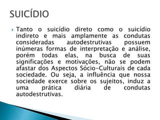  Tanto o suicídio direto como o suicídio
indireto e mais amplamente as condutas
consideradas autodestrutivas possuem
inúmeras formas de interpretação e análise,
porém todas elas, na busca de suas
significações e motivações, não se podem
afastar dos Aspectos Sócio-Culturais de cada
sociedade. Ou seja, a influência que nossa
sociedade exerce sobre os sujeitos, induz a
uma prática diária de condutas
autodestrutivas.
 