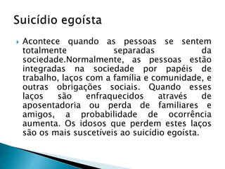  Acontece quando as pessoas se sentem
totalmente separadas da
sociedade.Normalmente, as pessoas estão
integradas na sociedade por papéis de
trabalho, laços com a família e comunidade, e
outras obrigações sociais. Quando esses
laços são enfraquecidos através de
aposentadoria ou perda de familiares e
amigos, a probabilidade de ocorrência
aumenta. Os idosos que perdem estes laços
são os mais suscetíveis ao suicídio egoísta.
 