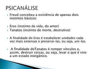  Freud concebeu a existência de apenas dois
instintos básicos:
 Eros (instinto de vida, do amor)
 Tanatos (instinto de morte, destrutivo)
 A finalidade do Eros é estabelecer unidades cada
vez mais extensas e preservá-las, ou seja, uni-las.
 A finalidade doTanatos é romper vínculos e,
assim, destruir coisas, ou seja, levar o que é vivo
a um estado inorgânico.
 