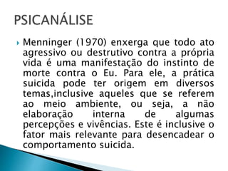  Menninger (1970) enxerga que todo ato
agressivo ou destrutivo contra a própria
vida é uma manifestação do instinto de
morte contra o Eu. Para ele, a prática
suicida pode ter origem em diversos
temas,inclusive aqueles que se referem
ao meio ambiente, ou seja, a não
elaboração interna de algumas
percepções e vivências. Este é inclusive o
fator mais relevante para desencadear o
comportamento suicida.
 
