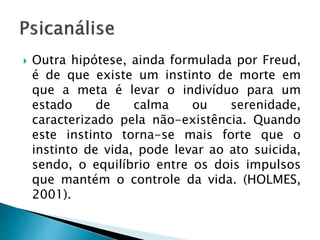  Outra hipótese, ainda formulada por Freud,
é de que existe um instinto de morte em
que a meta é levar o indivíduo para um
estado de calma ou serenidade,
caracterizado pela não-existência. Quando
este instinto torna-se mais forte que o
instinto de vida, pode levar ao ato suicida,
sendo, o equilíbrio entre os dois impulsos
que mantém o controle da vida. (HOLMES,
2001).
 