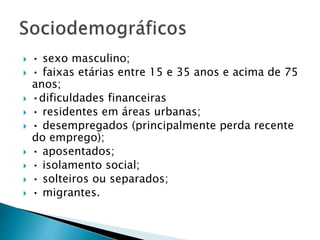  • sexo masculino;
 • faixas etárias entre 15 e 35 anos e acima de 75
anos;
 •dificuldades financeiras
 • residentes em áreas urbanas;
 • desempregados (principalmente perda recente
do emprego);
 • aposentados;
 • isolamento social;
 • solteiros ou separados;
 • migrantes.
 