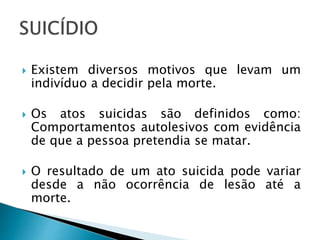  Existem diversos motivos que levam um
indivíduo a decidir pela morte.
 Os atos suicidas são definidos como:
Comportamentos autolesivos com evidência
de que a pessoa pretendia se matar.
 O resultado de um ato suicida pode variar
desde a não ocorrência de lesão até a
morte.
 