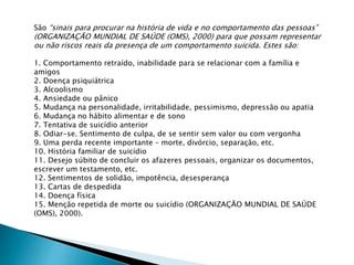 São “sinais para procurar na história de vida e no comportamento das pessoas”
(ORGANIZAÇÃO MUNDIAL DE SAÚDE (OMS), 2000) para que possam representar
ou não riscos reais da presença de um comportamento suicida. Estes são:
1. Comportamento retraído, inabilidade para se relacionar com a família e
amigos
2. Doença psiquiátrica
3. Alcoolismo
4. Ansiedade ou pânico
5. Mudança na personalidade, irritabilidade, pessimismo, depressão ou apatia
6. Mudança no hábito alimentar e de sono
7. Tentativa de suicídio anterior
8. Odiar-se. Sentimento de culpa, de se sentir sem valor ou com vergonha
9. Uma perda recente importante – morte, divórcio, separação, etc.
10. História familiar de suicídio
11. Desejo súbito de concluir os afazeres pessoais, organizar os documentos,
escrever um testamento, etc.
12. Sentimentos de solidão, impotência, desesperança
13. Cartas de despedida
14. Doença física
15. Menção repetida de morte ou suicídio (ORGANIZAÇÃO MUNDIAL DE SAÚDE
(OMS), 2000).
 