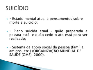  Estado mental atual e pensamentos sobre
morte e suicídio;
 Plano suicida atual – quão preparada a
pessoa está, e quão cedo o ato está para ser
realizado;
 Sistema de apoio social da pessoa (família,
amigos, etc.) (ORGANIZAÇÃO MUNDIAL DE
SAÚDE (OMS), 2000).
 