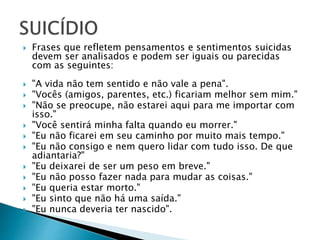  Frases que refletem pensamentos e sentimentos suicidas
devem ser analisados e podem ser iguais ou parecidas
com as seguintes:
 "A vida não tem sentido e não vale a pena".
 "Vocês (amigos, parentes, etc.) ficariam melhor sem mim."
 "Não se preocupe, não estarei aqui para me importar com
isso."
 "Você sentirá minha falta quando eu morrer."
 "Eu não ficarei em seu caminho por muito mais tempo."
 "Eu não consigo e nem quero lidar com tudo isso. De que
adiantaria?"
 "Eu deixarei de ser um peso em breve."
 "Eu não posso fazer nada para mudar as coisas."
 "Eu queria estar morto."
 "Eu sinto que não há uma saída."
 "Eu nunca deveria ter nascido".
 