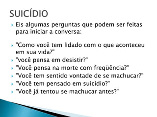  Eis algumas perguntas que podem ser feitas
para iniciar a conversa:
 "Como você tem lidado com o que aconteceu
em sua vida?"
 "você pensa em desistir?"
 "Você pensa na morte com freqüência?"
 "Você tem sentido vontade de se machucar?"
 "Você tem pensado em suicídio?"
 "Você já tentou se machucar antes?"
 