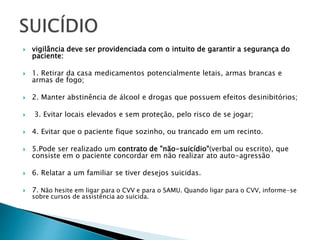  vigilância deve ser providenciada com o intuito de garantir a segurança do
paciente:
 1. Retirar da casa medicamentos potencialmente letais, armas brancas e
armas de fogo;
 2. Manter abstinência de álcool e drogas que possuem efeitos desinibitórios;
 3. Evitar locais elevados e sem proteção, pelo risco de se jogar;
 4. Evitar que o paciente fique sozinho, ou trancado em um recinto.
 5.Pode ser realizado um contrato de "não-suicídio"(verbal ou escrito), que
consiste em o paciente concordar em não realizar ato auto-agressão
 6. Relatar a um familiar se tiver desejos suicidas.
 7. Não hesite em ligar para o CVV e para o SAMU. Quando ligar para o CVV, informe-se
sobre cursos de assistência ao suicida.
 