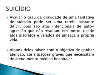  Avaliar o grau de gravidade de uma tentativa
de suicídio pode ser uma tarefa bastante
difícil, pois são atos intencionais de auto-
agressão que não resultam em morte, desde
atos discretos e velados de ameaça a própria
vida.
 Alguns deles talvez com o objetivo de ganhar
atenção, até situações graves que necessitam
de atendimento médico hospitalar.
 