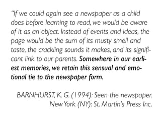 “If we could again see a newspaper as a child
does before learning to read, we would be aware
of it as an object. Instead of events and ideas, the
page would be the sum of its musty smell and
taste, the crackling sounds it makes, and its signifi-
cant link to our parents. Somewhere in our earli-
est memories, we retain this sensual and emo-
tional tie to the newspaper form.
BARNHURST, K. G. (1994): Seen the newspaper.
NewYork (NY): St. Martin’s Press Inc.
 