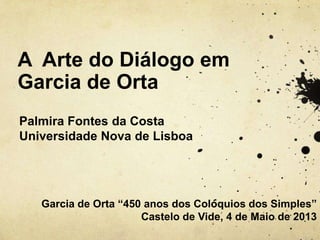 A Arte do Diálogo em
Garcia de Orta
Palmira Fontes da Costa
Universidade Nova de Lisboa
Garcia de Orta “450 anos dos Colóquios dos Simples”
Castelo de Vide, 4 de Maio de 2013
 