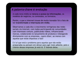 A palavra-chave é evolução
A cada nova mídia se renova o acesso às informações, os
modelos de negócios, os conteúdos, os formatos.

Porém, o que a internet trouxe de muito inovador foi o fato de
ter transformado o internauta em mídia.

Observamos a cada dia o crescimento vertiginoso das redes
sociais via internet, com todos participando de comunidades
com interesses comuns, publicando vídeos, influenciando
marcas, colaborando no lançamento de produtos e dialogando
diretamente com as empresas… quero dizer, ao menos com
aquelas que estão dispostas a isso!

E é aí que está o problema para aquelas que não estão
preparadas ou pensam em deixar para agir mais adiante, pois o
cliente dessas empresas já está lá. E falando delas.
 