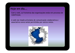 Hoje em dia...
Com a web, as fronteiras das organizações estão em processo de
redefinição.

A web nos impõe princípios de comunicação colaborativa e
associativa nunca antes permitidos por outros meios.
 