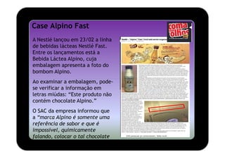 Case Alpino Fast
A Nestlé lançou em 23/02 a linha
de bebidas lácteas Nestlé Fast.
Entre os lançamentos está a
Bebida Láctea Alpino, cuja
embalagem apresenta a foto do
bombom Alpino.
Ao examinar a embalagem, pode-
se verificar a informação em
letras miúdas: “Este produto não
contém chocolate Alpino.”
O SAC da empresa informou que
a “marca Alpino é somente uma
referência de sabor e que é
impossível, quimicamente
falando, colocar o tal chocolate
nesse tipo de bebida.”
 