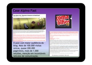 Case Alpino Fast




O post com maior audiência do
blog. Mais de 100.000 visitas
únicas, quase 200.000
pageviews, mais de 1.000
retuítes, menção em incontáveis
veículos de comunicação.
 