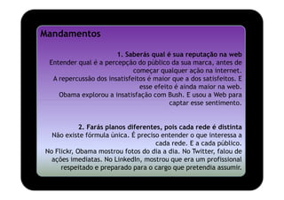 Mandamentos

                       1. Saberás qual é sua reputação na web
 Entender qual é a percepção do público da sua marca, antes de
                             começar qualquer ação na internet.
  A repercussão dos insatisfeitos é maior que a dos satisfeitos. E
                               esse efeito é ainda maior na web.
    Obama explorou a insatisfação com Bush. E usou a Web para
                                         captar esse sentimento.


            2. Farás planos diferentes, pois cada rede é distinta
  Não existe fórmula única. É preciso entender o que interessa a
                                     cada rede. E a cada público.
No Flickr, Obama mostrou fotos do dia a dia. No Twitter, falou de
  ações imediatas. No LinkedIn, mostrou que era um profissional
     respeitado e preparado para o cargo que pretendia assumir.
 