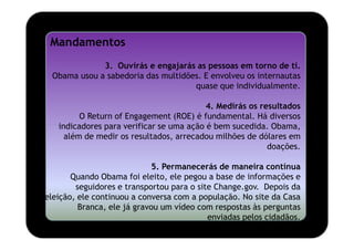 Mandamentos
             3. Ouvirás e engajarás as pessoas em torno de ti.
 Obama usou a sabedoria das multidões. E envolveu os internautas
                                    quase que individualmente.

                                          4. Medirás os resultados
         O Return of Engagement (ROE) é fundamental. Há diversos
   indicadores para verificar se uma ação é bem sucedida. Obama,
     além de medir os resultados, arrecadou milhões de dólares em
                                                          doações.

                             5. Permanecerás de maneira contínua
       Quando Obama foi eleito, ele pegou a base de informações e
        seguidores e transportou para o site Change.gov. Depois da
eleição, ele continuou a conversa com a população. No site da Casa
         Branca, ele já gravou um vídeo com respostas às perguntas
                                           enviadas pelos cidadãos.
 