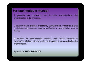 Por que mudou o mundo?
A geração de conteúdo         não   é   mais   exclusividade   das
organizações e da imprensa.


O usuário-mídia analisa, interfere, compartilha, comenta e cria
conteúdos expressando suas experiências e sentimentos com a
marca.


O mundo da comunicação mudou, pois essas opiniões e
expressões afetam diretamente na imagem e na reputação das
organizações.


A palavra é ENGAJAMENTO!
 