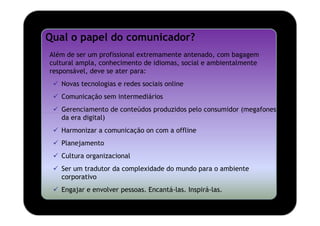 Qual o papel do comunicador?
Além de ser um profissional extremamente antenado, com bagagem
cultural ampla, conhecimento de idiomas, social e ambientalmente
responsável, deve se ater para:
   Novas tecnologias e redes sociais online
   Comunicação sem intermediários
   Gerenciamento de conteúdos produzidos pelo consumidor (megafones
   da era digital)
   Harmonizar a comunicação on com a offline
   Planejamento
   Cultura organizacional
   Ser um tradutor da complexidade do mundo para o ambiente
   corporativo
   Engajar e envolver pessoas. Encantá-las. Inspirá-las.
 