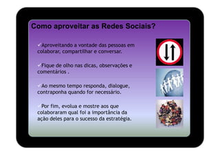 Como aproveitar as Redes Sociais?

   Aproveitando a vontade das pessoas em
 colaborar, compartilhar e conversar.

   Fique de olho nas dicas, observações e
 comentários .

   Ao mesmo tempo responda, dialogue,
 contraponha quando for necessário.

   Por fim, evolua e mostre aos que
 colaboraram qual foi a importância da
 ação deles para o sucesso da estratégia.
 