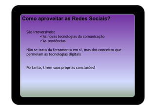 Como aproveitar as Redes Sociais?

 São irreversíveis:
           As novas tecnologias da comunicação
           As tendências

 Não se trata da ferramenta em si, mas dos conceitos que
 permeiam as tecnologias digitais


 Portanto, tirem suas próprias conclusões!
 