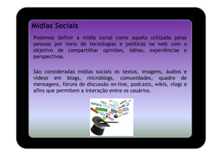 Mídias Sociais
Podemos definir a mídia social como aquela utilizada pelas
pessoas por meio de tecnologias e políticas na web com o
objetivo de compartilhar opiniões, idéias, experiências e
perspectivas.

São consideradas mídias sociais os textos, imagens, áudios e
vídeos em blogs, microblogs, comunidades, quadro de
mensagens, fóruns de discussão on-line, podcasts, wikis, vlogs e
afins que permitem a interação entre os usuários.
 