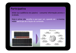 Participativa
Antes sua audiência era passiva – consumia informação pronta e
acabada.

Hoje é ativa: ela escolhe o que quer ver, quando ver – e muitas
vezes participa da criação do conteúdo.
 