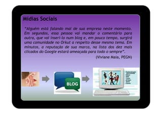 Mídias Sociais
“Alguém está falando mal de sua empresa neste momento.
Em segundos, essa pessoa vai mandar o comentário para
outra, que vai inseri-lo num blog e, em pouco tempo, surgirá
uma comunidade no Orkut a respeito desse mesmo tema. Em
minutos, a reputação de sua marca, na lista dos dez mais
clicados do Google estará ameaçada para todo o sempre”.
                                        (Viviane Maia, PEGN)
 