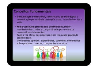 Conceitos Fundamentais
 Comunicação bidirecional, simétrica ou de mão-dupla: a
 comunicação por essência pressupõe troca, intercâmbio, ida e
 volta
 Mídia/conteúdo gerados pelo usuário/consumidor:
 manifestações criadas e compartilhadas por e entre os
 consumidores/internautas.
 Foge à voz oficial das empresas e por isso acaba ganhando
 credibilidade.
 Compreende opiniões, experiências, conselhos, comentários
 sobre produtos, marcas, companhias e serviços
 