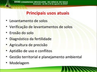 Principais usos atuais
• Levantamento de solos
• Verificação de levantamentos de solos
• Erosão do solo
• Diagnóstico da fertilidade
• Agricultura de precisão
• Aptidão de uso e conflitos
• Gestão territorial e planejamento ambiental
• Modelagem

 