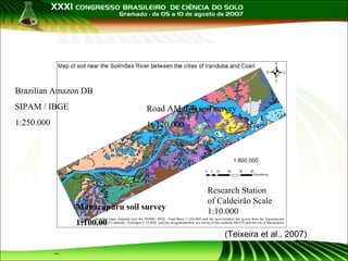 Criação de mapas a partir
de mapas isolados
Brazilian Amazon DB
SIPAM / IBGE

Road AM 070 soil survey

1:250.000

1: 120.000

Manacapuru soil survey

Research Station
of Caldeirão Scale
1:10.000

1:100.00
(Teixeira et al., 2007)

 
