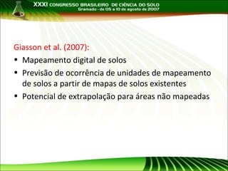 Giasson et al. (2007):
• Mapeamento digital de solos
• Previsão de ocorrência de unidades de mapeamento
de solos a partir de mapas de solos existentes
• Potencial de extrapolação para áreas não mapeadas

 