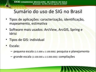 Sumário do uso de SIG no Brasil
• Tipos de aplicações: caracterização, identificação,
mapeamento, estimativa
• Software mais usados: ArcView, ArcGIS, Spring e
Idrisi
• Tipos de GIS: individual
• Escala:
– pequena escala (1:5.000 a 1:100.000): pesquisa e planejamento
– grande escala (1:100.000 a 1:5.000.000): compilações

 