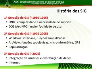 História dos SIG
1ª Geração de GIS (~1980-1995)
• UNIX: complexidade e necessidade de suporte
• DOS (ArcINFO): maior facilidade de uso
2ª Geração de GIS (~1995-2005)
• Windows: interface, funções simplificadas
• ArcView, funções topológicas, microinformática, GPS
• Popularização
3ª Geração de GIS (~2005)
• Integração de usuários e distribuição de dados
• Internet

 