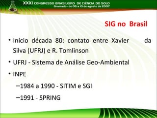 SIG no Brasil
• Início década 80: contato entre Xavier
Silva (UFRJ) e R. Tomlinson
• UFRJ - Sistema de Análise Geo-Ambiental
• INPE
–1984 a 1990 - SITIM e SGI
–1991 - SPRING

da

 