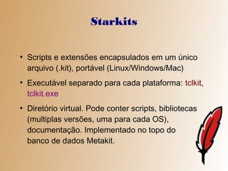 Starkits

●
    Scripts e extensões encapsulados em um único
    arquivo (.kit), portável (Linux/Windows/Mac)
●
    Executável separado para cada plataforma: tclkit,
    tclkit.exe
●
    Diretório virtual. Pode conter scripts, bibliotecas
    (multiplas versões, uma para cada OS),
    documentação. Implementado no topo do
    banco de dados Metakit.
 