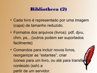 Bibliotheca (2)
●
    Cada livro é representado por uma imagem
    (capa) de tamanho reduzido.
●
    Formatos dos arquivos (livros): pdf, djvu,
    chm, ps,...(outros podem ser suportados
    facilmente)
●
    Comandos para incluir novos livros,
    reorganizar as “estantes”, criar
    ícones para um livro, ou até para transferir o
    conteúdo (ssh) a
    partir de um servidor.
 