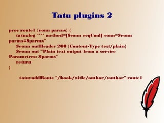 Tatu plugins 2
proc route1 {conn parms} {
   tatu::log "*** method=[$conn reqCmd] conn=$conn
parms=$parms"
   $conn outHeader 200 {Content-Type text/plain}
   $conn out "Plain text output from a service
Parameters: $parms"
   return
}

    tatu::addRoute "/book/:title/author/:author" route1
 