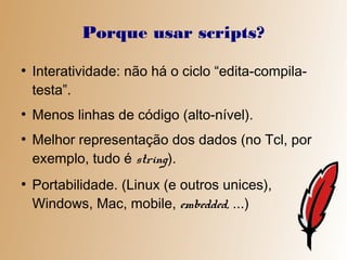 Porque usar scripts?
●
    Interatividade: não há o ciclo “edita-compila-
    testa”.
●
    Menos linhas de código (alto-nível).
●
    Melhor representação dos dados (no Tcl, por
    exemplo, tudo é string).
●
    Portabilidade. (Linux (e outros unices),
    Windows, Mac, mobile, embedded, ...)
 