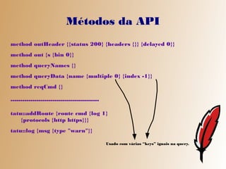 Métodos da API
method outHeader {{status 200} {headers {}} {delayed 0}}
method out {s {bin 0}}
method queryNames {}
method queryData {name {multiple 0} {index -1}}
method reqCmd {}

--------------------------------------------

tatu::addRoute {route cmd {log 1}
    {protocols {http https}}}
tatu::log {msg {type "warn"}}

                                               Usado com várias “keys” iguais na query.
 