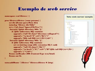 Exemplo de web service
namespace eval filetree { }

proc filetree::filetree {conn params} {
    set dir [$conn queryData dir]
    tatu::log "filetree dir=$dir"
    set s {<ul class="jqueryFileTree">}
     foreach f [glob -directory $dir *] {
        if {![file isdirectory $f]} continue
           append s {<ul><li class="directory collapsed">}
           append s "<a href="#" rel="$f/">"
           append s "[file tail $f]</a></li></ul>" }
     foreach f [glob -directory $dir *] {
        if {[file isdirectory $f]} continue
           set ext [string range [file extension $f] 1 end]
           append s "<ul><li class="file">"
           append s "<a href=""#"" rel=""$f">[file tail $f]</a></li> }
           append s "</ul>"
    $conn outHeader 200 {Content-Type text/html}
    $conn out $s
}

tatu::addRoute "/filetree" filetree::filetree 0 {http}
 