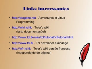 Links interessantes
●
    http://pragana.net - Adventures in Linux
       Programming
●
    http://wiki.tcl.tk - Tcler's wiki
       (farta documentação!)
●
    http://www.tcl.tk/man/tcl/tutorial/tcltutorial.html
●
    http://www.tcl.tk - Tcl developer exchange
●
    http://wfr.tcl.tk - Tcler's wiki versão francesa
       (independente do original)
 