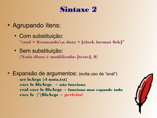 Sintaxe 2
●
    Agrupando ítens:
    ●
        Com substituição:
        “cmd = $comandon data = [clock format $ck]”
    ●
        Sem substituição:
        {Nada disso é modificado: [teste], $}


●
    Expansão de argumentos: (evita uso de “eval”)
        set lsArgs {-l nota.txt}
        exec ls $lsArgs → não funciona
        eval exec ls $lsArgs → funciona mas expande tudo
        exec ls {*}$lsArgs → perfeito!
 